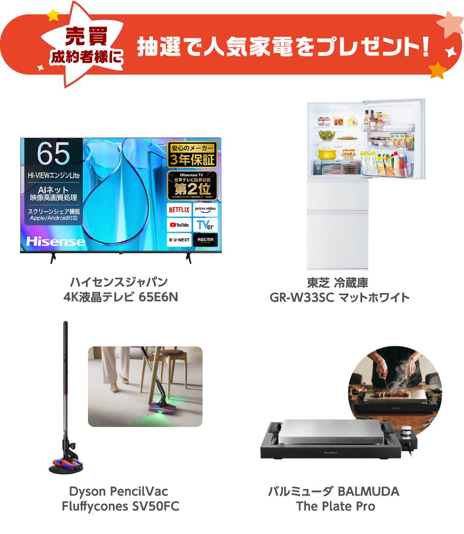 売買成約者様に抽選で人気家電をプレゼント！ハイセンスジャパン 4K液晶テレビ 65E6N 東芝 冷蔵庫 GR-W33SC マットホワイト Dyson PencilVac Fluffycones SV50FC バルミューダ BALMUDA The Plate Pro